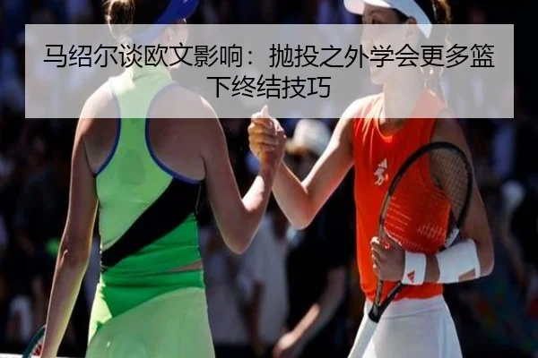 马绍尔谈欧文影响:抛投之外学会更多篮下终结技巧